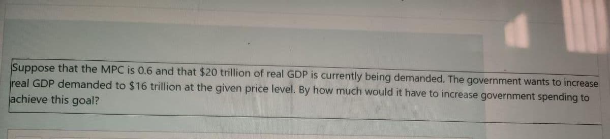 Suppose that the MPC is 0.6 and that $20 trillion of real GDP is currently being demanded. The government wants to increase
real GDP demanded to $16 trillion at the given price level. By how much would it have to increase government spending to
achieve this goal?
