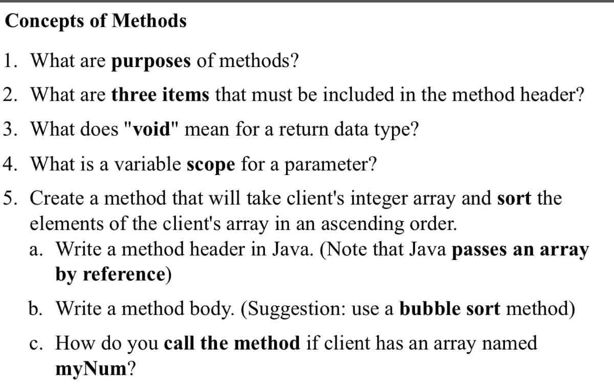 Concepts of Methods
1. What are purposes of methods?
2. What are three items that must be included in the method header?
3. What does "void" mean for a return data type?
4. What is a variable scope for a parameter?
5. Create a method that will take client's integer array and sort the
elements of the client's array in an ascending order.
a. Write a method header in Java. (Note that Java passes an array
by reference)
b. Write a method body. (Suggestion: use a bubble sort method)
c. How do you call the method if client has an array named
myNum?
