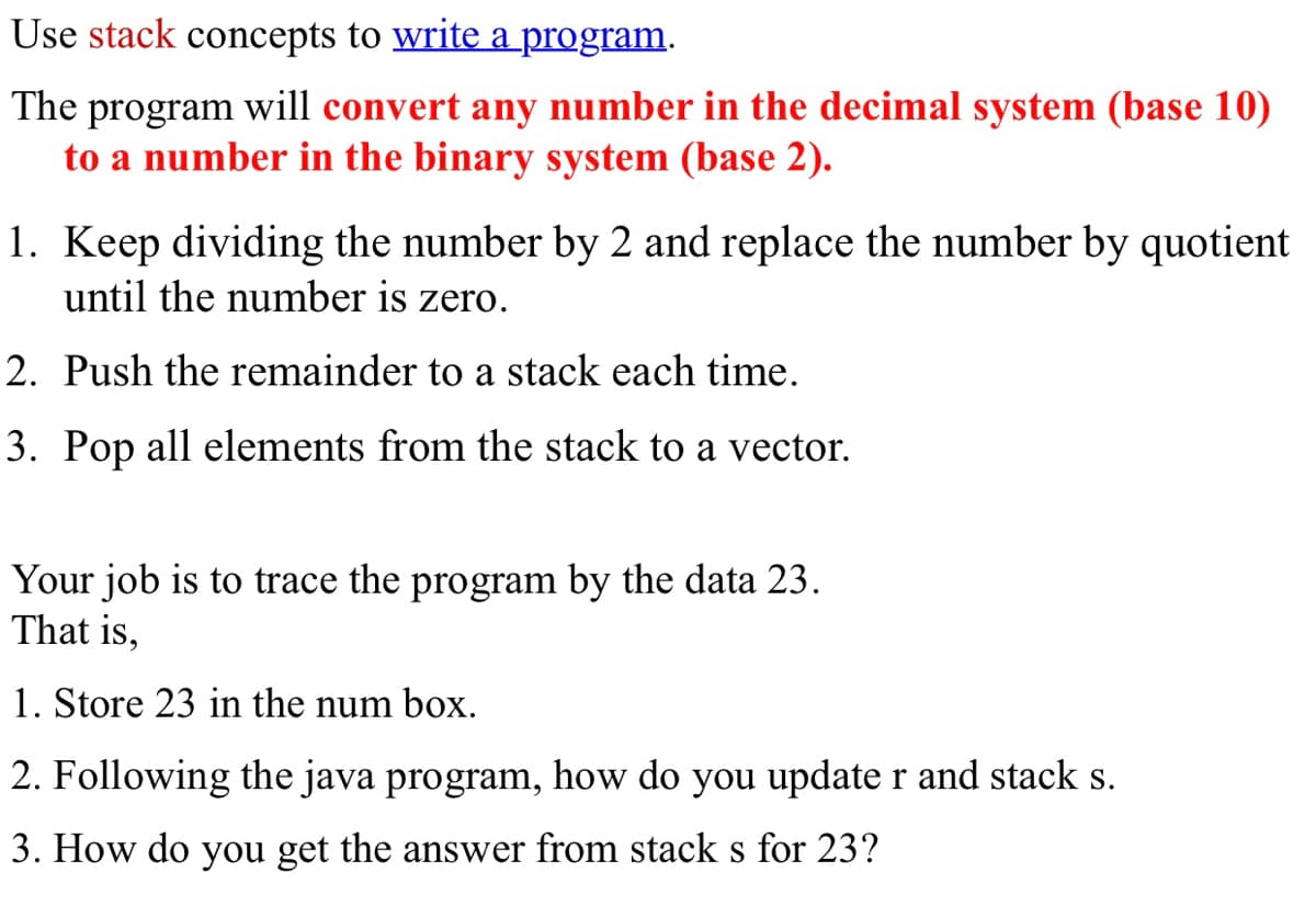 Use stack concepts to write a program.
The
program
will convert any number in the decimal system (base 10)
to a number in the binary system (base 2).
1. Keep dividing the number by 2 and replace the number by quotient
until the number is zero.
2. Push the remainder to a stack each time.
3. Pop all elements from the stack to a vector.
Your job is to trace the program by the data 23.
That is,
1. Store 23 in the num box.
2. Following the java program, how do you update r and stack s.
3. How do you get the answer from stack s for 23?

