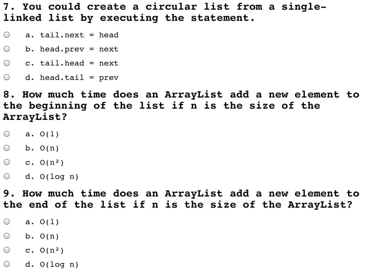 7. You could create a circular list from a single-
linked list by executing the statement.
а.
tail.next = head
b. head. prev = next
c. tail. head
next
d. head.tail = prev
8. How much time does an ArrayList add a new element to
the beginning of the list if n is the size of the
ArrayList?
а. О(1)
b. 0(n)
c. O(n²)
d. 0(log n)
9. How much time does an ArrayList add a new element to
the end of the list if n is the size of the ArrayList?
a. 0(1)
b. 0(n)
c. O(n2)
d. 0(log n)
