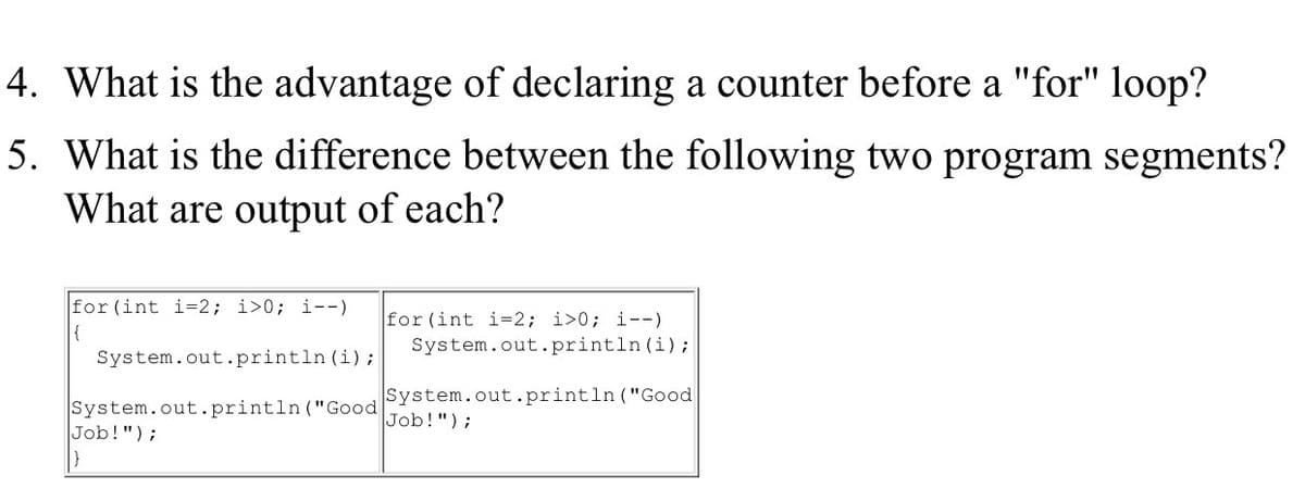 4. What is the advantage of declaring a counter before a "for" loop?
5. What is the difference between the following two program segments?
What are output of each?
for (int i=2; i>0; i--)
for (int i=2; i>0; i--)
System.out.println (i);
{
System.out.println (i);
System.out.println ("Good
Job!");
System.out.println ("Good
Job!");
