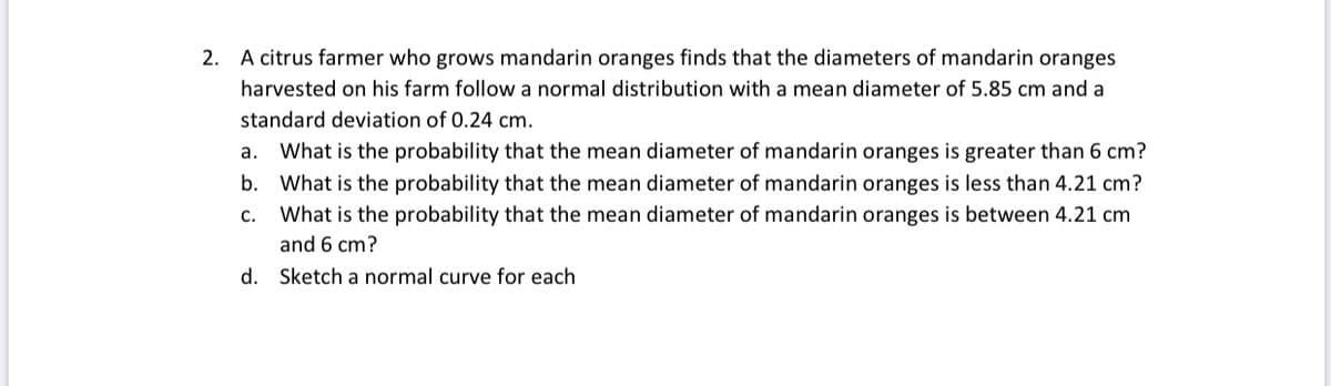 2.
A citrus farmer who grows mandarin oranges finds that the diameters of mandarin oranges
harvested on his farm follow a normal distribution with a mean diameter of 5.85 cm and a
standard deviation of 0.24 cm.
а.
What is the probability that the mean diameter of mandarin oranges is greater than 6 cm?
b. What is the probability that the mean diameter of mandarin oranges is less than 4.21 cm?
с.
What is the probability that the mean diameter of mandarin oranges is between 4.21 cm
and 6 cm?
d. Sketch a normal curve for each
