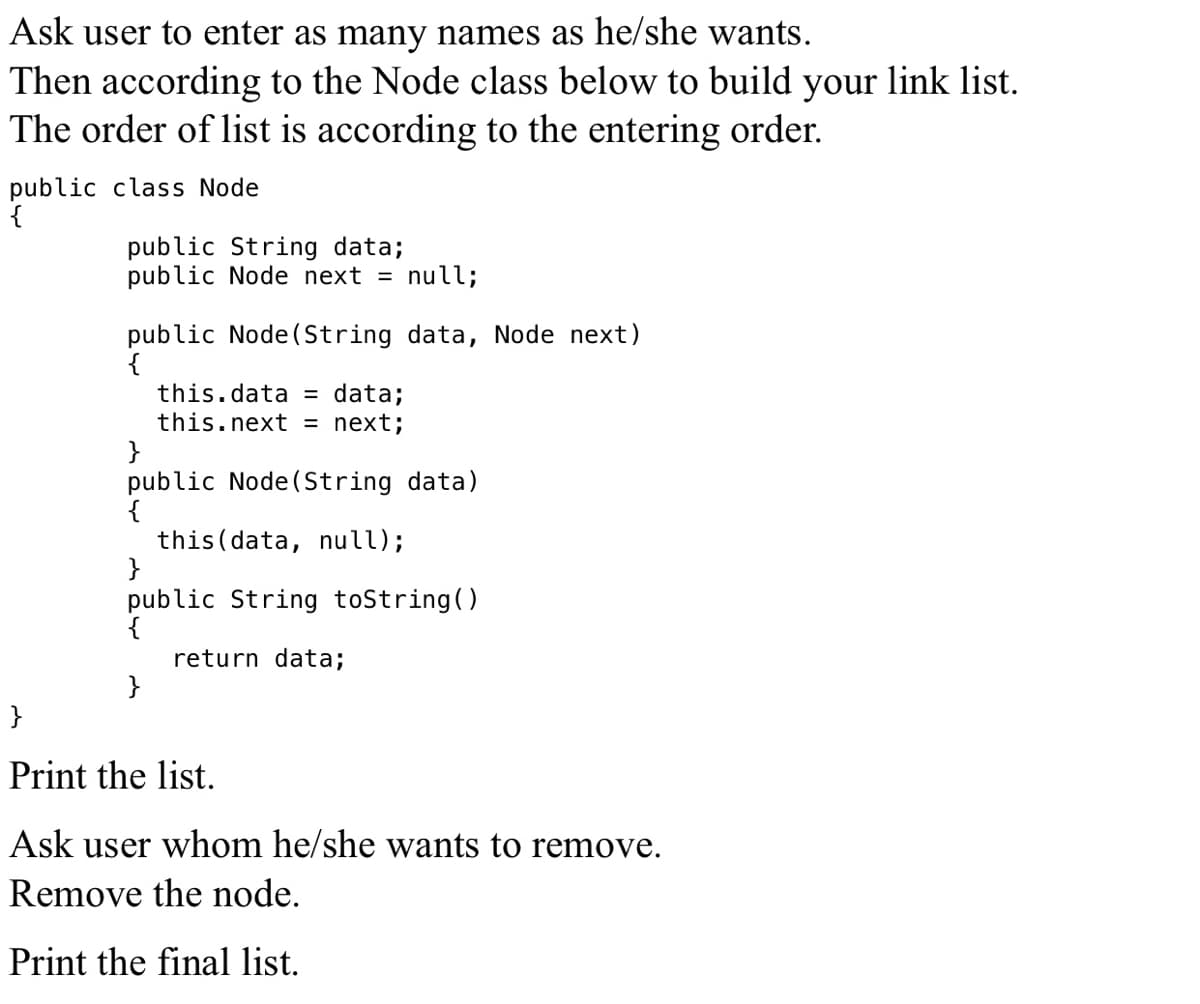 Ask user to enter as many names as he/she wants.
Then according to the Node class below to build your link list.
The order of list is according to the entering order.
public class Node
{
public String data;
public Node next = null;
public Node(String data, Node next)
{
this.data = data;
this.next = next;
}
public Node(String data)
{
this (data, null);
}
public String toString()
return data;
}
}
Print the list.
Ask user whom he/she wants to remove.
Remove the node.
Print the final list.
