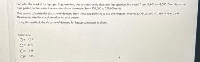 Consider the market for laptops. Suppose that, due to a microchip shortage, laptop prices increased from $1,800 to $2,000. Over the same
time period, laptop sales to consumers have decreased from 734,000 to 700,000 units.
One way to calculate the elasticity of demand from these two points is to use the midpoint method (as discussed in the online lecture).
Remember, use the absolute value for your answer.
Using this method, the elasticity of demand for laptop computers is about:
Select one:
Oa. 1.27
Ob. 0.79
Oc. 2.48
Od. 0.45