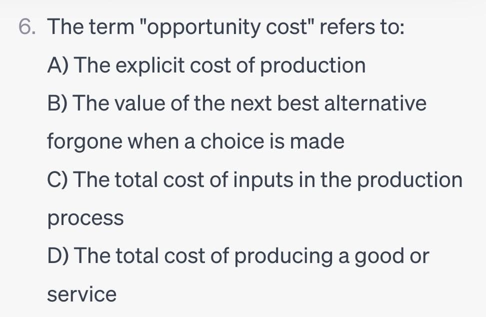 6. The term "opportunity cost" refers to:
A) The explicit cost of production
B) The value of the next best alternative
forgone when a choice is made
C) The total cost of inputs in the production
process
D) The total cost of producing a good or
service