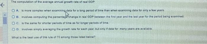 ←
The computation of the average annual growth rate of real GDP
O A. is more complex when examining data for a long period of time than when examining data for only a few years.
OB. involves computing the percentage change in real GDP between the first year and the last year for the period being examined.
OC. is the same for shorter periods of time as for longer periods of time.
OD. involves simply averaging the growth rate for each year, but only if data for many years are available
What is the best use of the rule of 70 among those listed below?