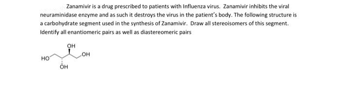 Zanamivir is a drug prescribed to patients with Influenza virus. Zanamivir inhibits the viral
neuraminidase enzyme and as such it destroys the virus in the patient's body. The following structure is
a carbohydrate segment used in the synthesis of Zanamivir. Draw all stereoisomers of this segment.
Identify all enantiomeric pairs as well as diastereomeric pairs
OH
OH
HO
OH
