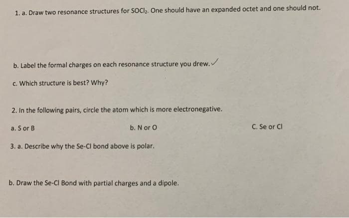 1. a. Draw two resonance structures for SOCI,. One should have an expanded octet and one should not.
b. Label the formal charges on each resonance structure you drew.
c. Which structure is best? Why?
2. In the following pairs, circle the atom which is more electronegative.
a. S or B
C. Se or Cl
b. N or O
3. a. Describe why the Se-Cl bond above is polar.
b. Draw the Se-CI Bond with partial charges and a dipole.
