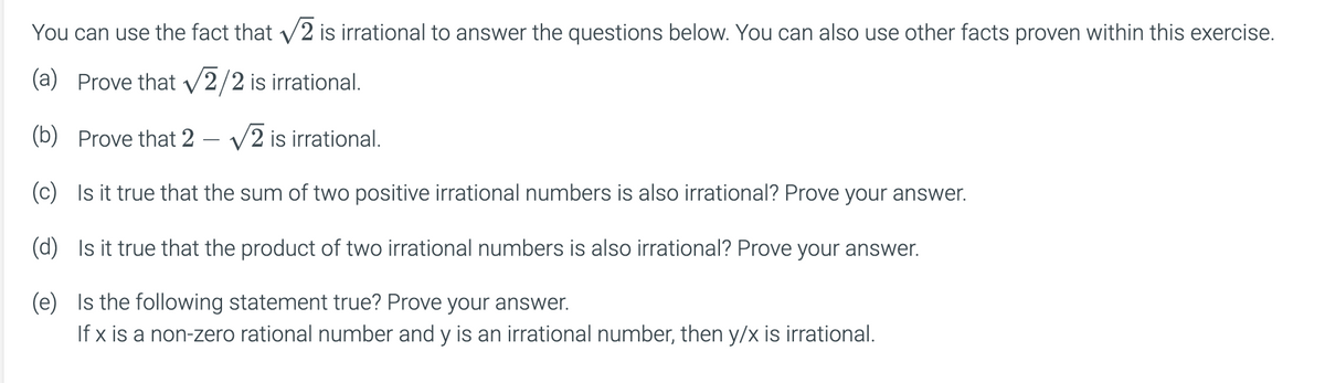You can use the fact that v2 is irrational to answer the questions below. You can also use other facts proven within this exercise.
(a) Prove that V2/2 is irrational.
(b) Prove that 2
V2 is irrational.
(c) Is it true that the sum of two positive irrational numbers is also irrational? Prove your answer.
(d) Is it true that the product of two irrational numbers is also irrational? Prove your answer.
(e) Is the following statement true? Prove your answer.
If x is a non-zero rational number and y is an irrational number, then y/x is irrational.
