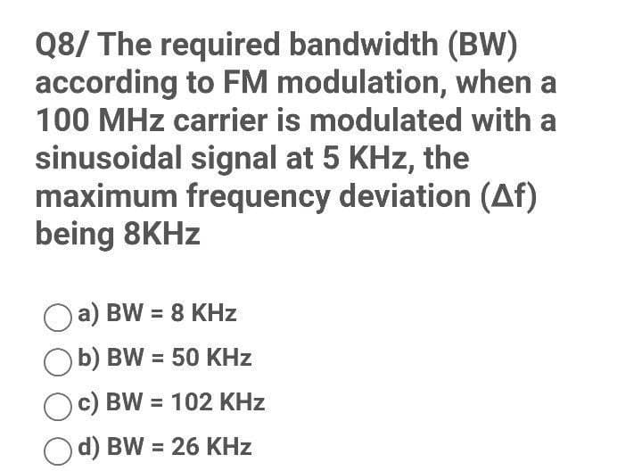 Q8/ The required bandwidth (BW)
according to FM modulation, when a
100 MHz carrier is modulated with a
sinusoidal signal at 5 KHz, the
maximum frequency deviation (Af)
being 8KHz
a) BW = 8 KHz
Ob) BW = 50 KHz
c) BW= 102 KHz
Od) BW = 26 KHz