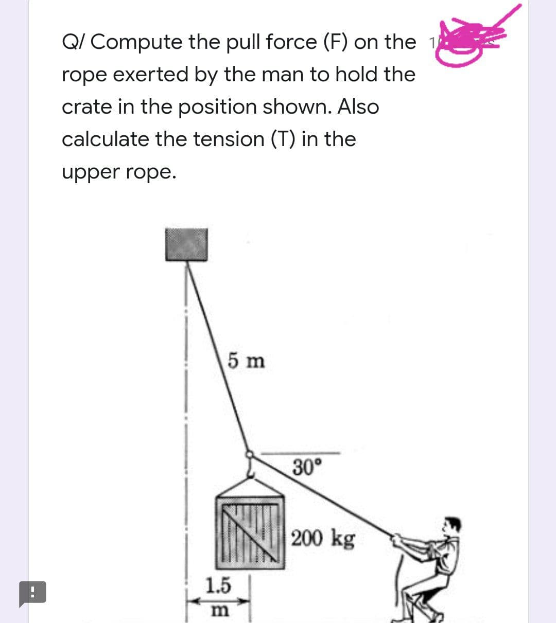 Q/ Compute the pull force (F) on the 1
rope exerted by the man to hold the
crate in the position shown. Also
calculate the tension (T) in the
upper rope.
5 m
1.5
m
30°
200 kg