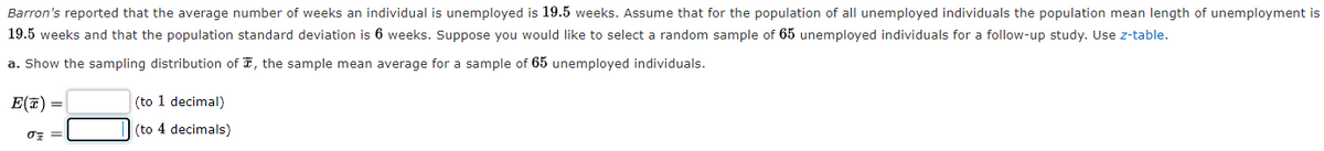 Barron's reported that the average number of weeks an individual is unemployed is 19.5 weeks. Assume that for the population of all unemployed individuals the population mean length of unemployment is
19.5 weeks and that the population standard deviation is 6 weeks. Suppose you would like to select a random sample of 65 unemployed individuals for a follow-up study. Use z-table.
a. Show the sampling distribution of T, the sample mean average for a sample of 65 unemployed individuals.
E(7) =
(to 1 decimal)
(to 4 decimals)
