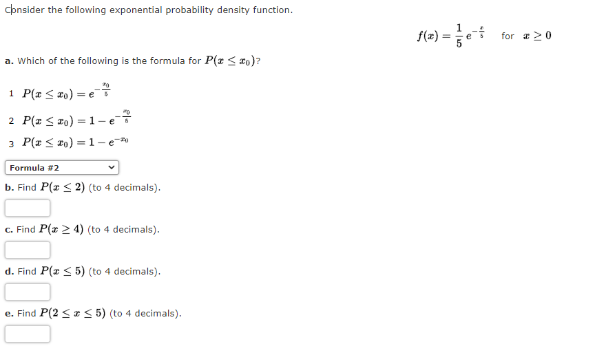 consider the following exponential probability density function.
{(=) =e
for a >0
a. Which of the following is the formula for P(x < xo)?
1 P(x < xo)
= e
2 P(x < x0) = 1- e
3 P(x < ro) =1- e-#0
Formula #2
b. Find P(x < 2) (to 4 decimals).
c. Find P(x > 4) (to 4 decimals).
d. Find P(x < 5) (to 4 decimals).
e. Find P(2 < x < 5) (to 4 decimals).
е.
