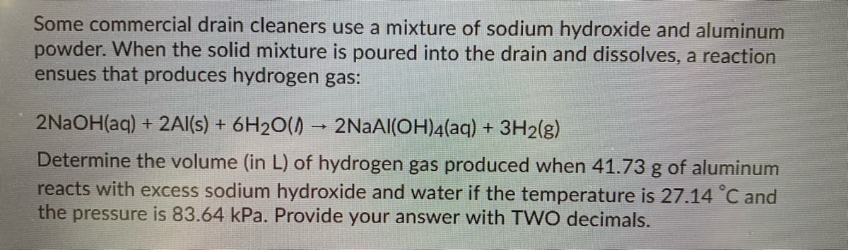 Some commercial drain cleaners use a mixture of sodium hydroxide and aluminum
powder. When the solid mixture is poured into the drain and dissolves, a reaction
ensues that produces hydrogen gas:
2NAOH(aq) + 2AI(s) + 6H2O() → 2NAA|(OH)4(aq) + 3H2(g)
Determine the volume (in L) of hydrogen gas produced when 41.73 g of aluminum
reacts with excess sodium hydroxide and water if the temperature is 27.14 °C and
the pressure is 83.64 kPa. Provide your answer with TWO decimals.
