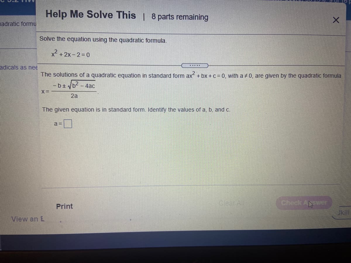 Help Me Solve This | 8 parts remaining
adratic formu
Solve the equation using the quadratic formula.
x² + 2x – 2=0
adicals as nee
The solutions of a quadratic equation in standard form ax + bx + c= 0, with a + 0, are given by the quadratic formula
-b+
b2
- 4ac
x=
2a
The given equation is in standard form. Identify the values of a, b, and c.
a =
Cleat All
Check ANSer
Print
Skill
View an E
