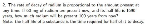 2. The rate of decay of radium is proportional to the amount present at
any time. If 60 mg of radium are present now, and its half life is 1690
years, how much radium will be present 100 years from now?
Note: the half life of a substance is the time required for half of it to decay.
