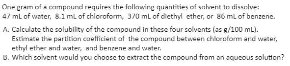 One gram of a compound requires the following quantities of solvent to dissolve:
47 ml of water, 8.1 ml of chloroform, 370 ml of diethyl ether, or 86 ml of benzene.
A. Calculate the solubility of the compound in these four solvents (as g/100 mL).
Estimate the partition coefficient of the compound between chloroform and water,
ethyl ether and water, and benzene and water.
B. Which solvent would you choose to extract the compound from an aqueous solution?
