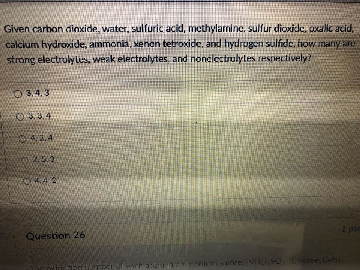 Given carbon dioxide, water, sulfuric acid, methylamine, sulfur dioxide, oxalic acid,
calcium hydroxide, ammonia, xenon tetroxide, and hydrogen sulfide, how many are
strong electrolytes, weak electrolytes, and nonelectrolytes respectively?
O 3,4, 3
O 3,3, 4
04.2,4
O2.5.3
04.4.2
Question 26
1 pts
The oxicam
ber of each atom in ammonium sulfite. (NH) SO.. is. respectively:
