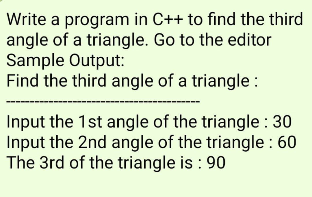Write a program in C++ to find the third
angle of a triangle. Go to the editor
Sample Output:
Find the third angle of a triangle :
Input the 1st angle of the triangle : 30
Input the 2nd angle of the triangle : 60
The 3rd of the triangle is : 90
