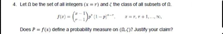 4. Let N be the set of all integers (x = r) and ( the class of all subsets of n.
Does P = f(x) define a probability measure on (N.3)? Justify your claim?
