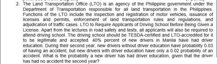 2. The Land Transportation Office (LTO) is an agency of the Philippine government under the
Department of Transportation responsible for all land transportation in the Philippines.
Functions of the LTO include the inspection and registration of motor vehicles, issuance of
licenses and permits, enforcement of land transportation rules and regulations, and
adjudication of traffic cases. LTO to Require Applicants of Driving School Before Being Given a
License. Apart from the lectures in road safety and tests, all applicants will also be required to
attend driving school. The driving school should be TESDA-certified and LTO-accredited for it
to be legitimate and accepted. 40% percent of new drivers in Manila have had driver
education. During their second year, new drivers without driver education have probability 0.03
of having an accident, but new drivers with driver education have only a 0.02 probability of an
accident. What is the probability a new driver has had driver education, given that the driver
has had no accident the second year?
