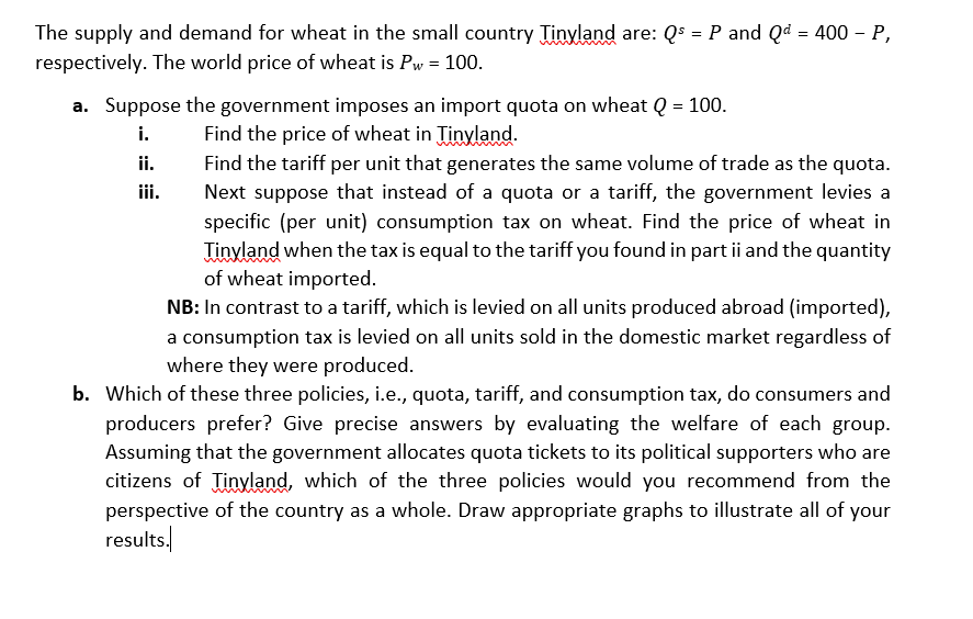 The supply and demand for wheat in the small country Tinyland are: Qs = P and Qd = 400 – P,
respectively. The world price of wheat is Pw = 100.
a. Suppose the government imposes an import quota on wheat Q = 100.
Find the price of wheat in Tinyland.
Find the tariff per unit that generates the same volume of trade as the quota.
Next suppose that instead of a quota or a tariff, the government levies a
specific (per unit) consumption tax on wheat. Find the price of wheat in
Tinyland when the tax is equal to the tariff you found in part ii and the quantity
of wheat imported.
NB: In contrast to a tariff, which is levied on all units produced abroad (imported),
i.
ii.
a consumption tax is levied on all units sold in the domestic market regardless of
where they were produced.
b. Which of these three policies, i.e., quota, tariff, and consumption tax, do consumers and
producers prefer? Give precise answers by evaluating the welfare of each group.
Assuming that the government allocates quota tickets to its political supporters who are
citizens of Tinyland, which of the three policies would you recommend from the
perspective of the country as a whole. Draw appropriate graphs to illustrate all of your
results,
