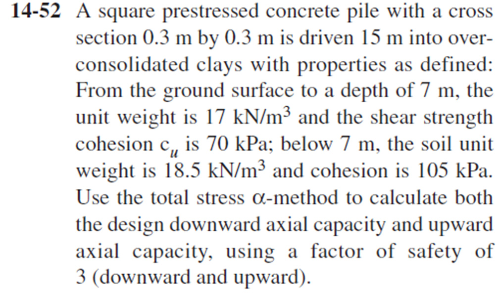14-52 A square prestressed concrete pile with a cross
section 0.3 m by 0.3 m is driven 15 m into over-
consolidated clays with properties as defined:
From the ground surface to a depth of 7 m, the
unit weight is 17 kN/m³ and the shear strength
cohesion c, is 70 kPa; below 7 m, the soil unit
weight is 18.5 kN/m³ and cohesion is 105 kPa.
Use the total stress a-method to calculate both
the design downward axial capacity and upward
axial capacity, using a factor of safety of
3 (downward and upward).
