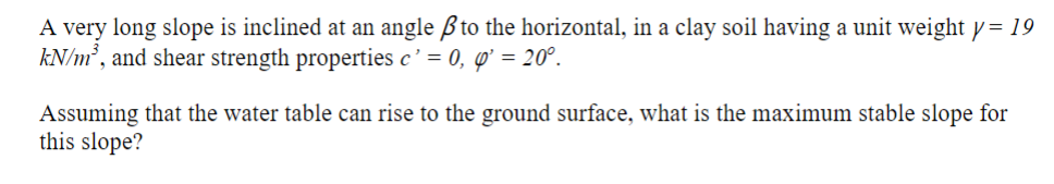 A very long slope is inclined at an angle ßto the horizontal, in a clay soil having a unit weight y= 19
kN/m², and shear strength properties c' = 0, '' = 20°.
Assuming that the water table can rise to the ground surface, what is the maximum stable slope for
this slope?

