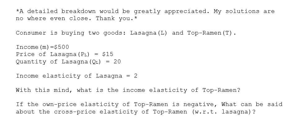 *A detailed breakdown would be greatly appreciated. My solutions are
no where even close. Thank you. *
Consumer is buying two goods: Lasagna (L) and Top-Ramen (T).
Income (m) =$500
Price of Lasagna (PL) = $15
Quantity of Lasagna (Q1) = 20
Income elasticity of Lasagna
= 2
With this mind, what is the income elasticity of Top-Ramen?
If the own-price elasticity of Top-Ramen is negative, What can be said
about the cross-price elasticity of Top-Ramen (w.r.t. lasagna)?
