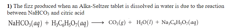 1) The fizz produced when an Alka-Seltzer tablet is dissolved in water is due to the reaction
between NaHCO; and citric acid
NaHCO;(aq) + H,C,H;O,(aq)
→ CO2(g) + H¿O(!) + Na3CgH;O,(aq)
