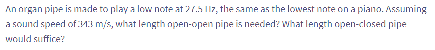 An
organ pipe is made to play a low note at 27.5 Hz, the same as the lowest note on a piano. Assuming
a sound speed of 343 m/s, what length open-open pipe is needed? What length open-closed pipe
would suffice?