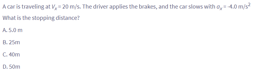 A car is traveling at Vx=20 m/s. The driver applies the brakes, and the car slows with ax=-4.0 m/s²
What is the stopping distance?
A. 5.0 m
B. 25m
C. 40m
D. 50m