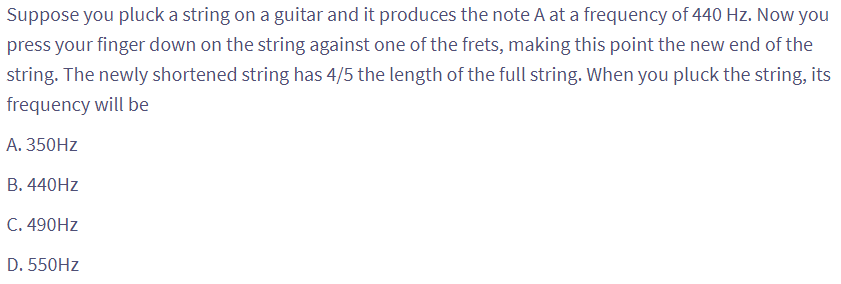 Suppose you pluck a string on a guitar and it produces the note A at a frequency of 440 Hz. Now you
press your finger down on the string against one of the frets, making this point the new end of the
string. The newly shortened string has 4/5 the length of the full string. When you pluck the string, its
frequency will be
A. 350Hz
B. 440Hz
C. 490Hz
D. 550Hz