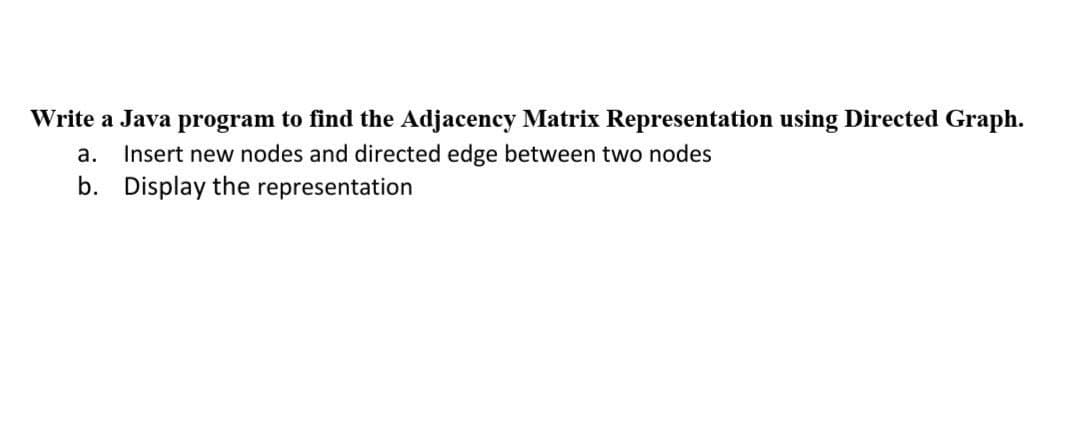 Write a Java program to find the Adjacency Matrix Representation using Directed Graph.
а.
Insert new nodes and directed edge between two nodes
b. Display the representation
