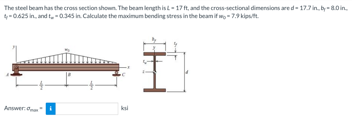 The steel beam has the cross section shown. The beam length is L = 17 ft, and the cross-sectional dimensions are d = 17.7 in., bf = 8.0 in.,
tf = 0.625 in., and tw = 0.345 in. Calculate the maximum bending stress in the beam if wo = 7.9 kips/ft.
Answer: max
Wo
ksi