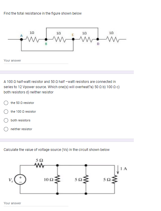 Find the total resistance in the figure shown below
10
¡Ñ‚Ñ÷ÿ÷™
www www
Your answer
10
the 50 Q resistor
the 100 resistor
both resistors
A 100 Q half-watt resistor and 500 half-watt resistors are connected in
series to 12 Vpower source. Which one(s) will overheat?a) 500 b) 100 Qc)
both resistors d) neither resistor
neither resistor
Your answer
10
102
D
Calculate the value of voltage source (Vs) in the circuit shown below
592
www
502
10
www
www
502
www
