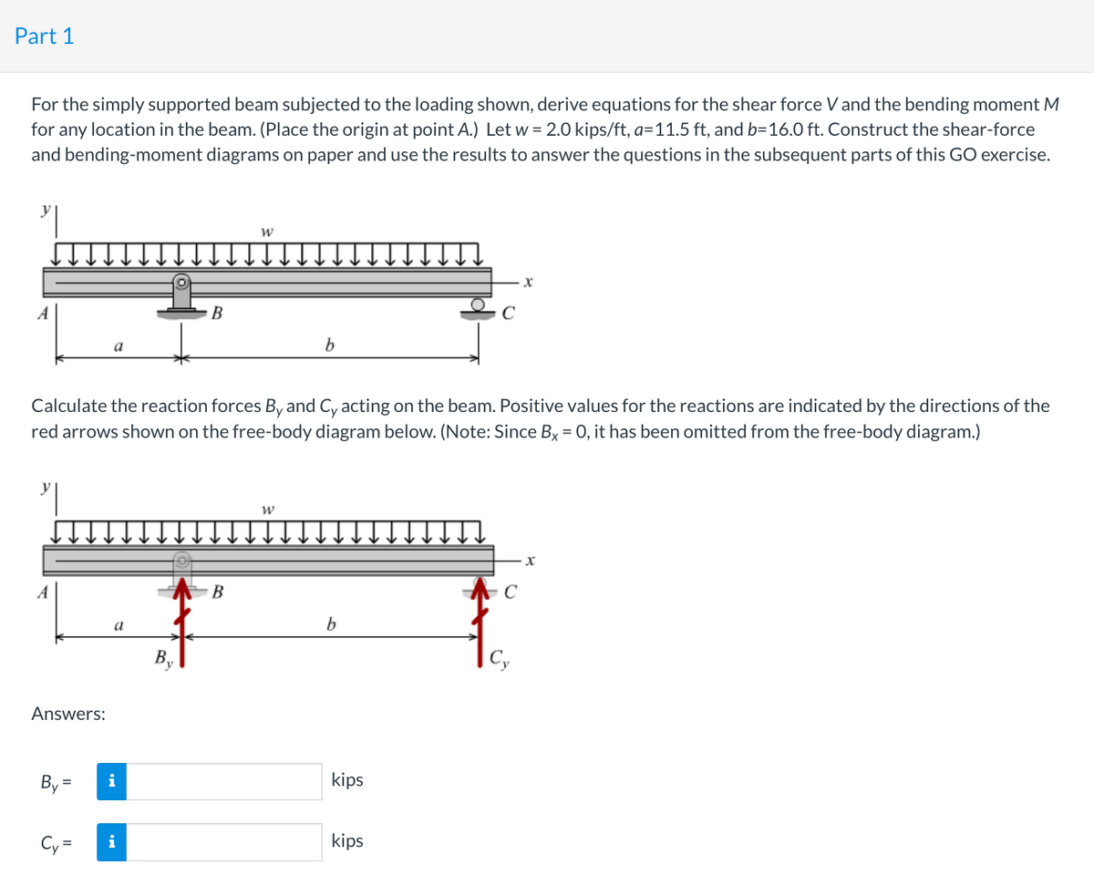 Part 1
For the simply supported beam subjected to the loading shown, derive equations for the shear force V and the bending moment M
for any location in the beam. (Place the origin at point A.) Let w = 2.0 kips/ft, a=11.5 ft, and b=16.0 ft. Construct the shear-force
and bending-moment diagrams on paper and use the results to answer the questions in the subsequent parts of this GO exercise.
Answers:
By =
a
Cy=
Calculate the reaction forces By and Cy acting on the beam. Positive values for the reactions are indicated by the directions of the
red arrows shown on the free-body diagram below. (Note: Since Bx = 0, it has been omitted from the free-body diagram.)
a
i
B
i
B
b
W
b
kips
kips
X
Cy
X