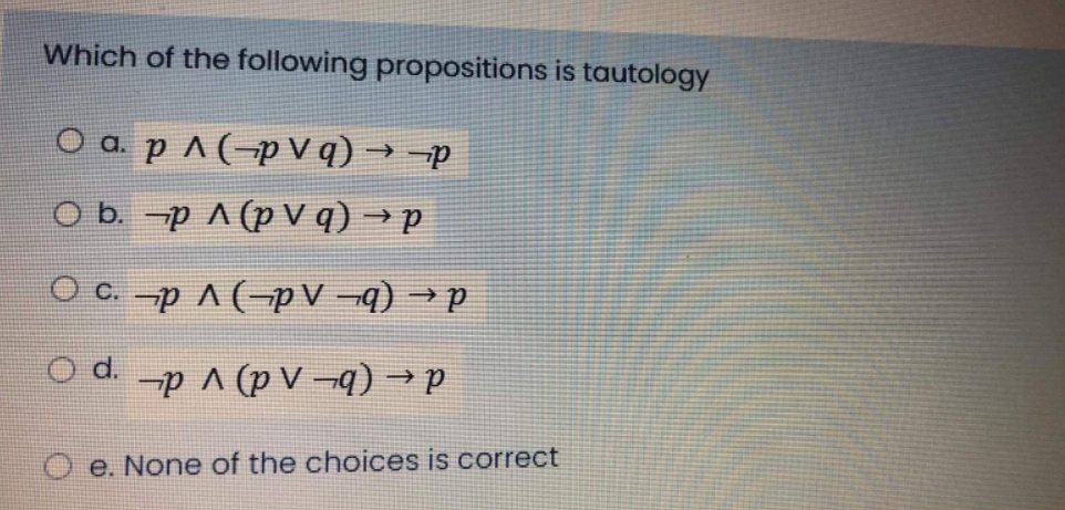Which of the following propositions is tautology
O a. p ^ (-p V q) → -p
O b. -p A (p V q) → p
O c. -p A (-pV ¬q) → p
de (b- A d) v d- po
e. None of the choices is correct

