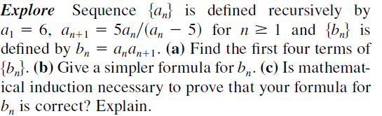 Explore Sequence {a,} is defined recursively by
aj = 6, an+1
defined by b, =
{b,}. (b) Give a simpler formula for b,. (c) Is mathemat-
ical induction necessary to prove that your formula for
b, is correct? Explain.
5a,/(a, - 5) for n >1 and {b} is
a„an+1• (a) Find the first four terms of
