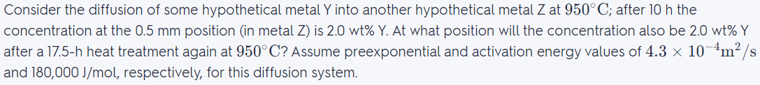 Consider the diffusion of some hypothetical metal Y into another hypothetical metal Z at 950°C; after 10 h the
concentration at the 0.5 mm position (in metal Z) is 2.0 wt% Y. At what position will the concentration also be 2.0 wt% Y
after a 17.5-h heat treatment again at 950°C? Assume preexponential and activation energy values of 4.3 × 10-4m²/s
and 180,000 J/mol, respectively, for this diffusion system.