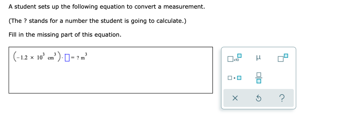 A student sets up the following equation to convert a measurement.
(The ? stands for a number the student is going to calculate.)
Fill in the missing part of this equation.
(-1.2 x 10° em? ) · ]= ? m²
3
|x10
O.
