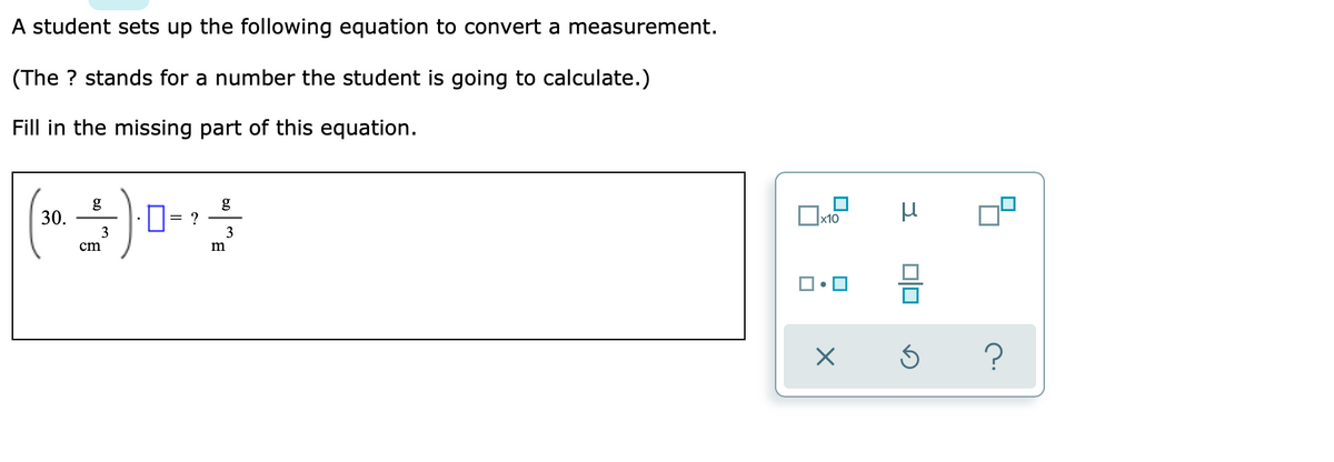 A student sets up the following equation to convert a measurement.
(The ? stands for a number the student is going to calculate.)
Fill in the missing part of this equation.
g
30.
g
D= ?
x10
3
cm
m
