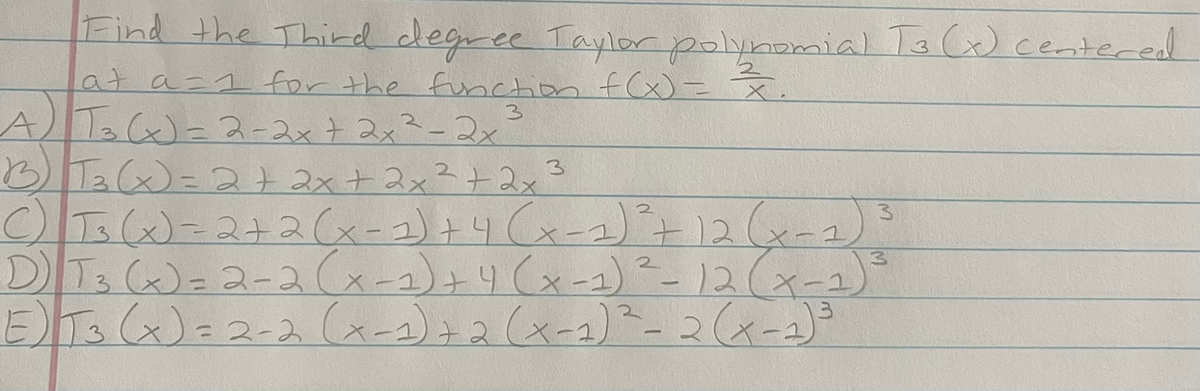 Find the Third degree Taylor polynomial Ta C) centered
at a=1 for the function f(x) = x
AT C)=ス-2xtスメ3ーコx
B Ta(x)=2+2x+2x²+ 2x3
CT3()=2+2Cx-2)+4 Cx-2)+12(-2)
D Ts ()=2-2Ca-2)+りくメー)-12(x-2)
ETs Cx)こ2-2(a-2)22(x-2)-2(xー2)
2.
3.
|
