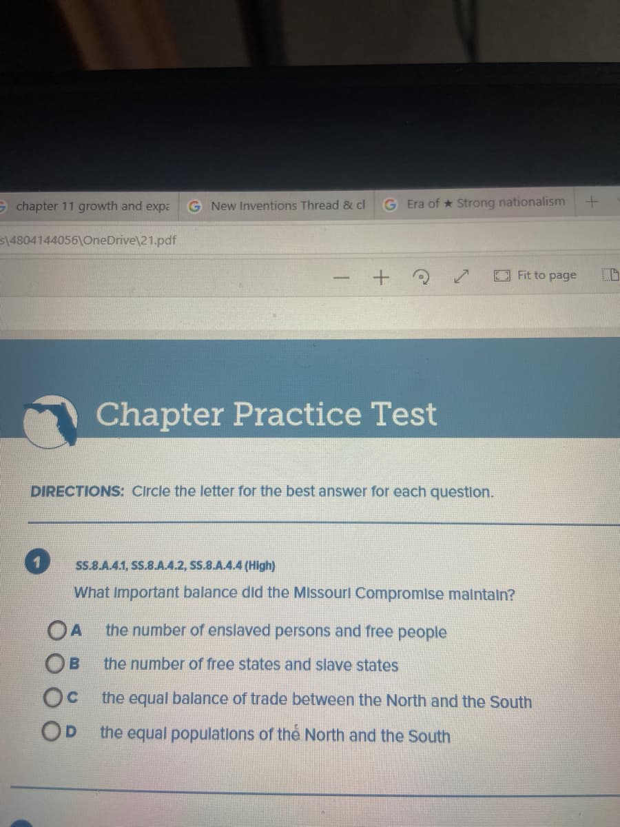 9 chapter 11 growth and expa
G New Inventions Thread & cl
G Era of * Strong nationalism
514804144056\COneDrive\21.pdf
Fit to page
Chapter Practice Test
DIRECTIONS: Circle the letter for the best answer for each questlon.
SS.8.A.4.1, SS.8.A.4.2, SS.8.A.4.4 (High)
What Important balance did the Missourl Compromlse malntaln?
OA the number of enslaved persons and free people
OB
the number of free states and slave states
Oc the equal balance of trade between the North and the South
OD the equal populations of thẻ North and the South

