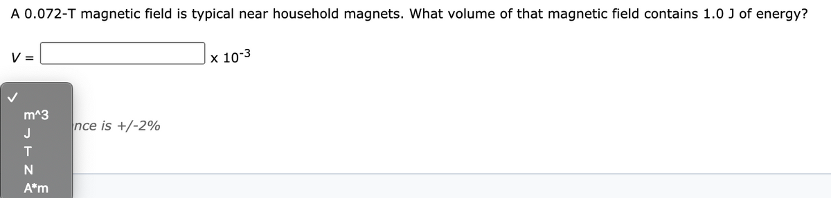 A 0.072-T magnetic field is typical near household magnets. What volume of that magnetic field contains 1.0 J of energy?
V =
х 10:3
m^3
nce is +/-2%
J
T
A*m
