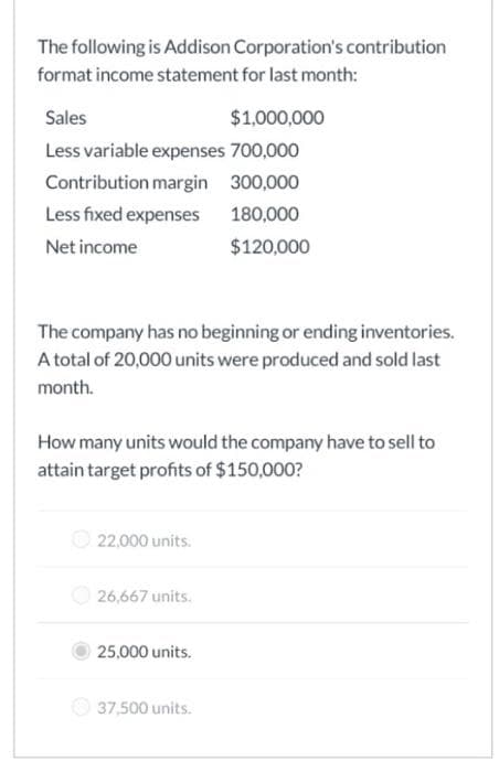 The following is Addison Corporation's contribution
format income statement for last month:
Sales
Less variable expenses 700,000
Contribution margin 300,000
Less fixed expenses
180,000
Net income
$120,000
The company has no beginning or ending inventories.
A total of 20,000 units were produced and sold last
month.
How many units would the company have to sell to
attain target profits of $150,000?
22,000 units.
$1,000,000
26,667 units.
25,000 units.
37,500 units.