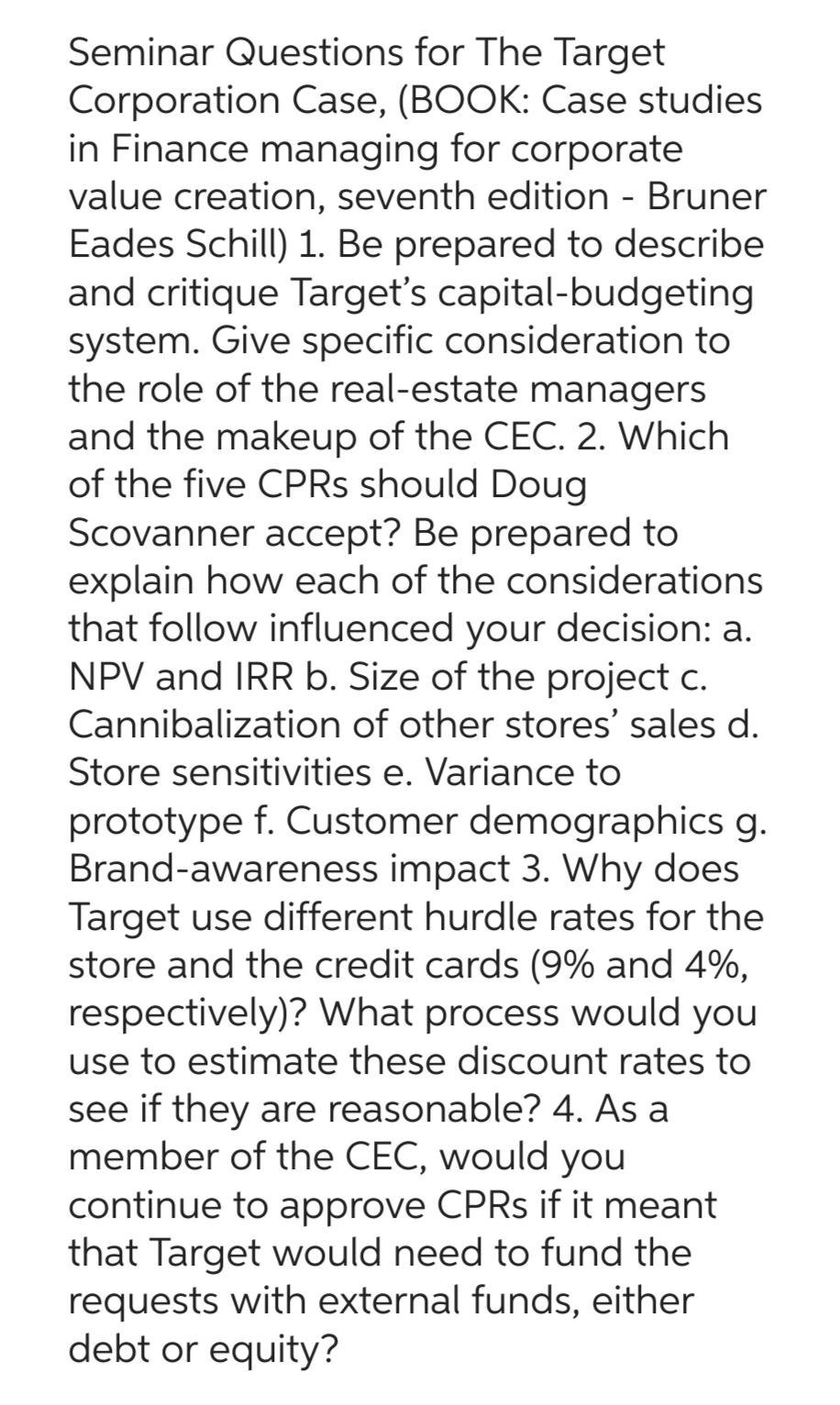 Seminar Questions for The Target
Corporation Case, (BOOK: Case studies
in Finance managing for corporate
value creation, seventh edition - Bruner
Eades Schill) 1. Be prepared to describe
and critique Target's capital-budgeting
system. Give specific consideration to
the role of the real-estate managers
and the makeup of the CEC. 2. Which
of the five CPRS should Doug
Scovanner accept? Be prepared to
explain how each of the considerations
that follow influenced your decision: a.
NPV and IRR b. Size of the project c.
Cannibalization of other stores' sales d.
Store sensitivities e. Variance to
prototype f. Customer demographics g.
Brand-awareness impact 3. Why does
Target use different hurdle rates for the
store and the credit cards (9% and 4%,
respectively)? What process would you
use to estimate these discount rates to
see if they are reasonable? 4. As a
member of the CEC, would you
continue to approve CPRs if it meant
that Target would need to fund the
requests with external funds, either
debt or equity?