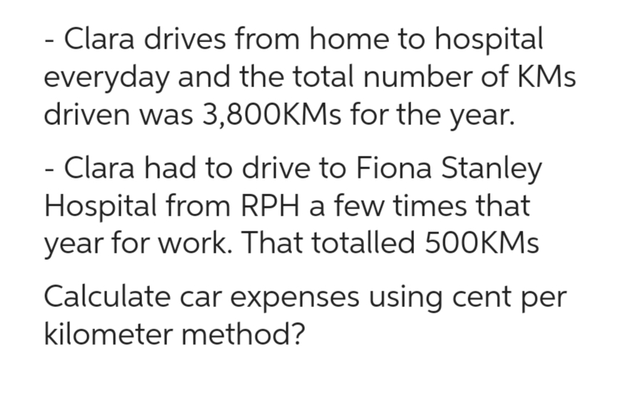 - Clara drives from home to hospital
everyday and the total number of KMs
driven was 3,800KMs for the year.
- Clara had to drive to Fiona Stanley
Hospital from RPH a few times that
year for work. That totalled 500KMs
Calculate car expenses using cent per
kilometer method?