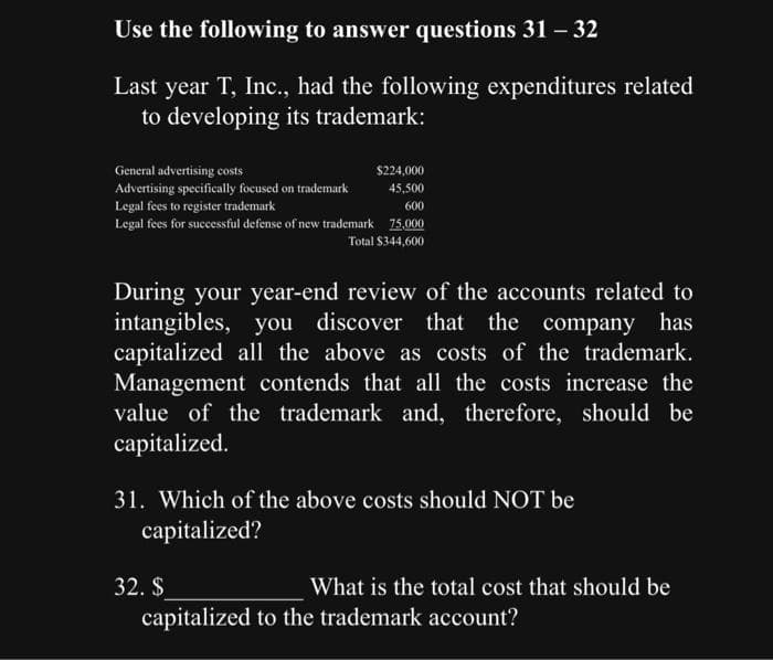 Use the following to answer questions 31 - 32
Last year T, Inc., had the following expenditures related
to developing its trademark:
$224,000
45,500
600
75,000
Total $344,600
General advertising costs
Advertising specifically focused on trademark
Legal fees to register trademark
Legal fees for successful defense of new trademark
During your year-end review of the accounts related to
intangibles, you discover that the company has
capitalized all the above as costs of the trademark.
Management contends that all the costs increase the
value of the trademark and, therefore, should be
capitalized.
31. Which of the above costs should NOT be
capitalized?
32. $
What is the total cost that should be
capitalized to the trademark account?