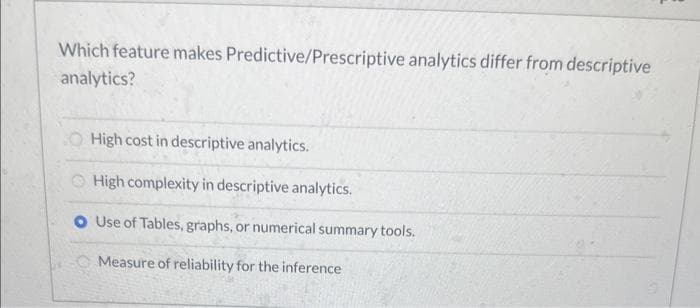 Which feature makes Predictive/Prescriptive analytics differ from descriptive
analytics?
O High cost in descriptive analytics.
High complexity in descriptive analytics.
O Use of Tables, graphs, or numerical summary tools.
Measure of reliability for the inference